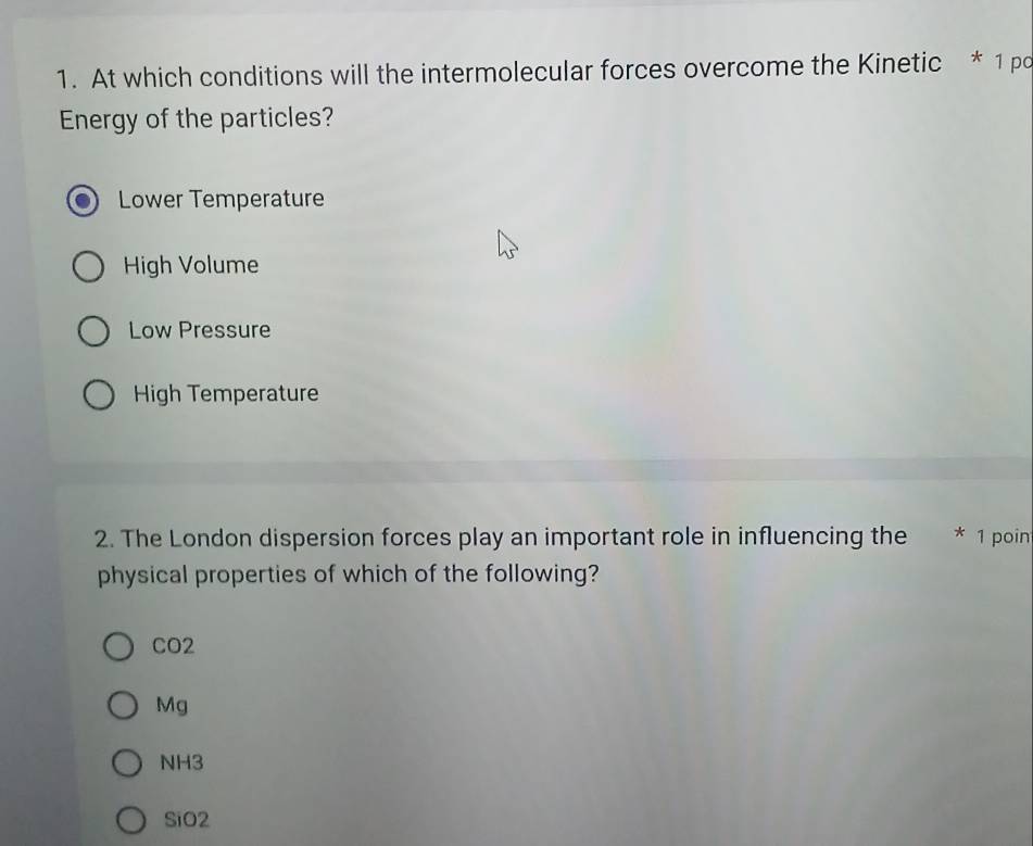 At which conditions will the intermolecular forces overcome the Kinetic * 1 po
Energy of the particles?
Lower Temperature
High Volume
Low Pressure
High Temperature
2. The London dispersion forces play an important role in influencing the * 1 poin
physical properties of which of the following?
CO2
Mg
NH3
SiO2