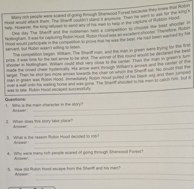 Many rich people were scared of going through Sherwood Forest because they knew that Robin 
Hood would attack them. The Sheriff couldn't stand it anymore. Then he went to ask for the king's 
help. However, the king refused to send any of his men to help in the capture of Robbin Hood. 
One day The Sheriff and the noblemen held a competition to choose the best shooter in 
Nottingham. It was for capturing Robin Hood. Robin Hood was an excellent shooter. Therefore, Robin 
Hood would participate in the competition to prove that he was the best. He had been warned by his 
servant, but Robin wasn't willing to listen. 
The competition began. William, The Sheriff man, and the man in green were trying for the first 
prize. it was time for the last arrow to be shot. The winner of this round would be declared the best 
shooter in Nottingham. William could shot very close to the center. Then the man in green's turn 
made the crowd cheer hysterically. His arrow went through William's arrows and the center of the 
target. Then he shot two more arrows towards the chair on which the Sheriff sat. No doubt that the 
man in green was Robin Hood. immediately Robin Hood pulled of his black wig and then jumped 
over a wall onto his waiting horse and was gone. The Sheriff shouted to his men to catch him, but it 
was to late. Robin Hood escaped successfully. 
Questions: 
1. Who is the main character in the story? 
Answer:_ 
_ 
2. When does this story take place? 
_ 
Answer: 
_ 
3. What is the reason Robin Hood decided to rob? 
_ 
Answer: 
_ 
4. Why were many rich people scared of going through Sherwood Forest? 
_ 
Answer: 
5. How did Robin Hood escape from the Sheriff and his men? 
Answer : 
_ 
_