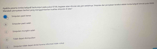 Apabila peserta lomba kaligrafi berkumpul pada pukul 07:00, kegiatan akan dimulai satu jam setelahnya. Simpulan dari pernyataan tersebut adalah lomba kaligrafi dimulai pukul 08:00.
Manakah pernyataan berikut yang menggambarkan kualitas simpulan di atas?
Simpulan pasti benar
B Simpulan pasti salah
C Simpulan mungkin salah
D Tidak dapat disimpulkan
E Simpulan tidak dapat dinilai karena informasi tidak cukup