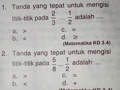 Tanda yang tepat untuk mengisi
titik-titik pada  2/3  _.  1/2  adalah ....
a. C. =
b. d. ≥
(Matematika KD 3.4)
2. Tanda yang tepat untuk mengisi
titik-titik pada  5/8  _  1/2  adalah ....
a. C. =
b. d. +