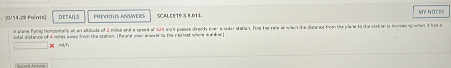 DETAILS PREVIOUS ANSWERS SCALCET9 3.9.013. MY NOTES 
A plane flying horizontally at an altitude of 2 miles and a speed of 520 mi/h passes directly over a radar station. Find the rate at which the distance from the plane to the station is increasing when it has a 
total distance of 4 miles away from the station. (Round your answer to the nearest whole number.)
mi/h
Submit Answer