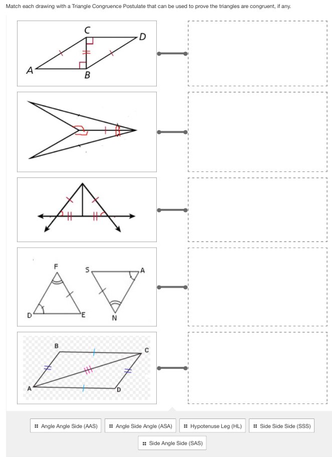 Match each drawing with a Triangle Congruence Postulate that can be used to prove the triangles are congruent, if any.
# Angle Angle Side (AAS) # Angle Side Angle (ASA) # Hypotenuse Leg (HL) # Side Side Side (SSS)
# Side Angle Side (SAS)