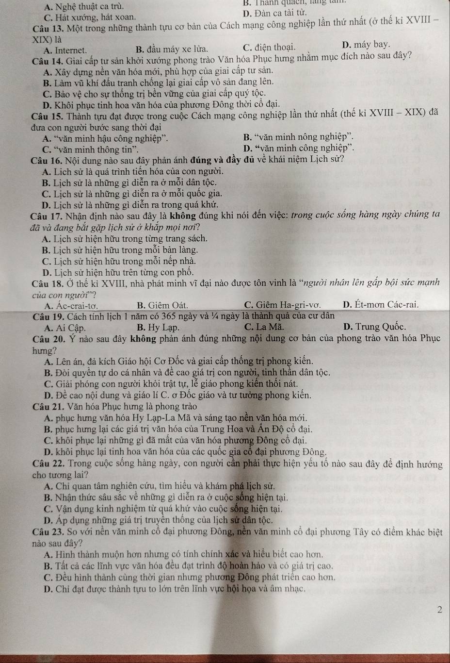 A. Nghệ thuật ca trù. B. Thành quách, lăng tàm
C. Hát xướng, hát xoan. D. Đàn ca tài tử.
Câu 13. Một trong những thành tựu cơ bản của Cách mạng công nghiệp lần thứ nhất (ở thế ki XVIII -
XIX) là D. máy bay.
A. Internet. B. đầu máy xe lửa. C. điện thoại.
Câu 14. Giai cấp tư sản khởi xướng phong trào Văn hóa Phục hưng nhằm mục đích nào sau đây?
A. Xây dựng nền văn hóa mới, phù hợp của giai cấp tư sản.
B. Làm vũ khí đấu tranh chống lại giai cấp vô sản đang lên.
C. Bảo vệ cho sự thống trị bền vững của giai cấp quý tộc.
D. Khôi phục tinh hoa văn hóa của phương Đông thời cổ đại.
Câu 15. Thành tựu đạt được trong cuộc Cách mạng công nghiệp lần thứ nhất (thế ki XVIII - XIX) đã
đưa con người bước sang thời đại
A. “văn minh hậu công nghiệp”. B. “văn minh nông nghiệp”.
C. “văn minh thông tin”. D. “văn minh công nghiệp”.
Câu 16. Nội dung nào sau đây phản ánh đúng và đầy đủ về khái niệm Lịch sử?
A. Lịch sử là quá trình tiến hóa của con người.
B. Lịch sử là những gì diễn ra ở mỗi dân tộc.
C. Lịch sử là những gì diễn ra ở mỗi quốc gia.
D. Lịch sử là những gì diễn ra trong quá khứ.
Câu 17. Nhận định nào sau đây là không đúng khi nói đến việc: trong cuộc sống hàng ngày chúng ta
đã và đang bắt gặp lịch sử ở khắp mọi nơi?
A. Lịch sử hiện hữu trong từng trang sách.
B. Lịch sử hiện hữu trong mỗi bản làng.
C. Lịch sử hiện hữu trong mỗi nếp nhà.
D. Lịch sử hiện hữu trên từng con phố.
Câu 18. Ở thế kỉ XVIII, nhà phát minh vĩ đại nào được tôn vinh là “người nhân lên gấp bội sức mạnh
của con người”?
A. Ác-crai-tơ. B. Giêm Oát. C. Giêm Ha-gri-vơ. D. Ét-mơn Các-rai.
Câu 19. Cách tính lịch 1 năm có 365 ngày và ¼ ngày là thành quả của cư dân
A. Ai Cập. B. Hy Lạp. C. La Mã. D. Trung Quốc.
Câu 20. Ý nào sau đây không phản ánh đúng những nội dung cơ bản của phong trào văn hóa Phục
hưng?
A. Lên án, đả kích Giáo hội Cơ Đốc và giai cấp thống trị phong kiến.
B. Đòi quyền tự do cá nhân và đề cao giá trị con người, tinh thần dân tộc.
C. Giải phóng con người khỏi trật tự, lễ giáo phong kiến thối nát.
D. Đề cao nội dung và giáo lí C. ơ Đốc giáo và tư tưởng phong kiến.
Câu 21. Văn hóa Phục hưng là phong trào
A. phục hưng văn hóa Hy Lạp-La Mã và sáng tạo nền văn hóa mới.
B. phục hưng lại các giá trị văn hóa của Trung Hoa và Ấn Độ cổ đại.
C. khôi phục lại những gì đã mất của văn hóa phương Đông cổ đại.
D. khôi phục lại tinh hoa văn hóa của các quốc gia cổ đại phương Đông.
Câu 22. Trong cuộc sống hàng ngày, con người cần phải thực hiện yếu tố nào sau đây để định hướng
cho tương lai?
A. Chỉ quan tâm nghiên cứu, tìm hiểu và khám phá lịch sử.
B. Nhận thức sâu sắc về những gì diễn ra ở cuộc sống hiện tại.
C. Vận dụng kinh nghiệm từ quá khứ vào cuộc sống hiện tại.
D. Áp dụng những giá trị truyền thống của lịch sử dân tộc.
Câu 23. So với nền văn minh cổ đại phương Đông, nền văn minh cổ đại phương Tây có điểm khác biệt
nào sau đây?
A. Hình thành muộn hơn nhưng có tính chính xác và hiểu biết cao hơn.
B. Tất cả các lĩnh vực văn hóa đều đạt trình độ hoàn hảo và có giá trị cao.
C. Đều hình thành cùng thời gian nhưng phương Đông phát triển cao hơn.
D. Chi đạt được thành tựu to lớn trên lĩnh vực hội họa và âm nhạc.
2