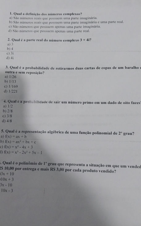 Qual a definição dos números complexos?
a) São números reais que possuem uma parte imaginária.
b) São números reais que possuem uma parte imaginária e uma parte real.
c) São números que possuem apenas uma parte imaginária.
d) São números que possuem apenas uma parte real.
2. Qual é a parte real do número complexo 3+4i
a) 3
b) 4
c) 3i
d) 4i
3. Qual é a probabilidade de retirarmos duas cartas de copas de um baralho é
outra e sem reposição?
a) 1/26
b) 1/13
c) 1/169
d) 1/221
4. Qual é a probabilidade de sair um número primo em um dado de oito faces'
a) 1/2
b) 2/8
c) 3/8
d) 4/8
5. Qual é a representação algébrica de uma função polinomial de 2°
a) f(x)=ax+b grau?
b) f(x)=ax^2+bx+c
c) f(x)=x^2-4x+3
1) f(x)=x^3-2x^2+5x-1. Qual é o polinômio de 1° grau que representa a situação em que um vended
R$ 10,00 por entrega e mais R$ 3,00 por cada produto vendido?
3x+10
10x+3
3x-10
10x-3