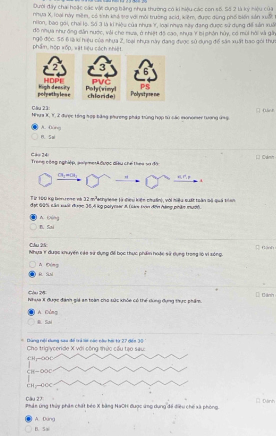 Dưới đầy chai hoặc các vật dụng bằng nhựa thường có kí hiệu các con số. Số 2 là ký hiệu của
nhựa X, loại này mềm, có tỉnh khá trợ với môi trường acid, kiềm, được dùng phố biến sản xuất t
nilon, bao gói, chai lọ. Số 3 là kí hiệu của nhựa Y, loại nhựa này đang được sử dụng để sản xuấ
đồ nhựa như ống dân nước, vải che mưa, ở nhiệt độ cao, nhựa Y bị phân hủy, có mùi hôi và gây
ngộ độc. Số 6 là kí hiệu của nhựa Z, loại nhựa này đang được sử dụng để sản xuất bao gói thực
phẩm, hộp xốp, vật liệu cách nhiệt.
3
PVC
Poly(vinyl
chloride)
Câu 23: * Đánh
Nhưa X, Y, Z được tổng hợp bằng phương pháp trùng hợp từ các monomer tương ứng.
A. Đúng
B. Sai
Câu 24:
* Đánh
Trong công nghiệp, polymerAđược điều chế theo sơ đô:
CH_2=CH_2 xt x1,t^2,p
A
Từ 100 kg benzene và 32m^3 Tethylene (ở điều kiện chuẩn), với hiệu suất toàn bộ quá trình
đặt 60% sản xuất được 36,4 kg polymer A (làm tròn đến hàng phần mười)
A. Đúng
B. Sai
Câu 25: Đánh
Nhựa Y được khuyến cáo sử dụng để bọc thực phẩm hoặc sử dụng trong lò vi sóng.
A. Đúng
B. Sal
Câu 26: Đánh
Nhựa X được đánh giá an toàn cho sức khóe có thể dùng đựng thực phẩm.
A. Đùng
B. Sai
Câu 27: * Đánh
Phản ứng thủy phân chất béo X băng NaOH được ứng dụng để điều chế xà phòng.
A. Đúng
B. Sai