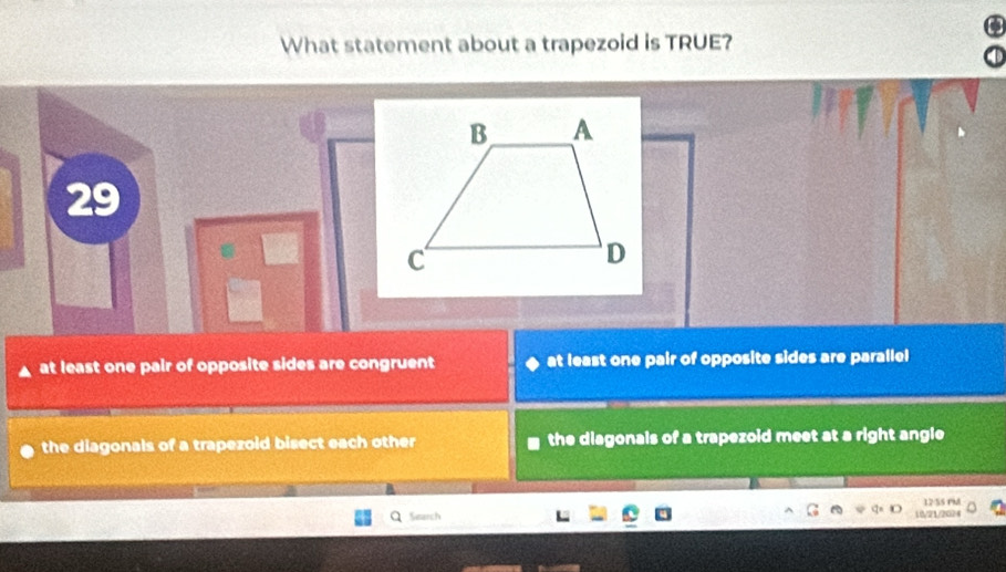 What statement about a trapezoid is TRUE?
29
at least one pair of opposite sides are congruent at least one pair of opposite sides are parallel
the diagonals of a trapezoid bisect each other the diagonals of a trapezoid meet at a right angle
12/55 PM
Q Search
10/21/2024