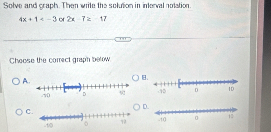 Solve and graph. Then write the solution in interval notation.
4x+1 or 2x-7≥ -17
Choose the correct graph below. 
A 
B. 

D. 
C