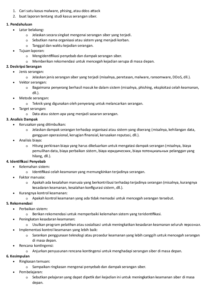 Cari satu kasus malware, phising, atau ddos attack
2. buat laporan tentang studi kasus serangan siber.
1. Pendahuluan
Latar belakang:
Jelaskan secara singkat mengenai serangan siber yang terjadi.
Sebutkan nama organisasi atau sistem yang menjadi korban.
Tanggal dan waktu kejadian serangan.
Tujuan laporan:
Mengidentifikasi penyebab dan dampak serangan siber.
Memberikan rekomendasi untuk mencegah kejadian serupa di masa depan.
2. Deskripsi Serangan
Jenis serangan:
o Jelaskan jenis serangan siber yang terjadi (misalnya, peretasan, malware, ransomware, DDoS, dll.).
Vektor serangan:
。 Bagaimana penyerang berhasil masuk ke dalam sistem (misalnya, phishing, eksploitasi celah keamanan,
dll.).
Metode serangan:
o Teknik yang digunakan oleh penyerang untuk melancarkan serangan.
Target serangan:
Data atau sistem apa yang menjadi sasaran serangan.
3. Analisis Dampak
Kerusakan yang ditimbulkan:
。 Jelaskan dampak serangan terhadap organisasi atau sistem yang diserang (misalnya, kehilangan data,
gangguan operasional, kerugian finansial, kerusakan reputasi, dll.).
Analisis biaya:
。 Hitung perkiraan biaya yang harus dikeluarkan untuk mengatasi dampak serangan (misalnya, biaya
pemulihan data, biaya perbaikan sistem, bіаγа юридических, bіаγа потенциаηьньх реlanggan yang
hilang, dll.).
4. Identifikasi Penyebab
Kelemahan sistem:
。 Identifikasi celah keamanan yang memungkinkan terjadinya serangan.
Faktor manusia:
Apakah ada kesalahan manusia yang berkontribusi terhadap terjadinya serangan (misalnya, kurangnya
kesadaran keamanan, kesalahan konfigurasi sistem, dll.).
Kurangnya kontrol keamanan:
。 Apakah kontrol keamanan yang ada tidak memadai untuk mencegah serangan tersebut.
5. Rekomendasi
Perbaikan sistem:
Berikan rekomendasi untuk memperbaiki kelemahan sistem yang teridentifikasi.
Peningkatan kesadaran keamanan:
о Usulkan program pelatihan atau sosialisasi untuk meningkatkan kesadaran keamanan seluruh персонал.
Implementasi kontrol keamanan yang lebih baik:
Sarankan penggunaan teknologi atau prosedur keamanan yang lebih canggih untuk mencegah serangan
di masa depan.
Rencana kontingensi:
。 Anjurkan penyusunan rencana kontingensi untuk menghadapi serangan siber di masa depan.
6. Kesimpulan
Ringkasan temuan:
o Sampaikan ringkasan mengenai penyebab dan dampak serangan siber.
Pembelajaran:
Sebutkan pelajaran yang dapat dipetik dari kejadian ini untuk meningkatkan keamanan siber di masa
depan.