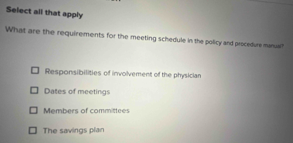 Select all that apply
What are the requirements for the meeting schedule in the policy and procedure manual?
Responsibilities of involvement of the physician
Dates of meetings
Members of committees
The savings plan