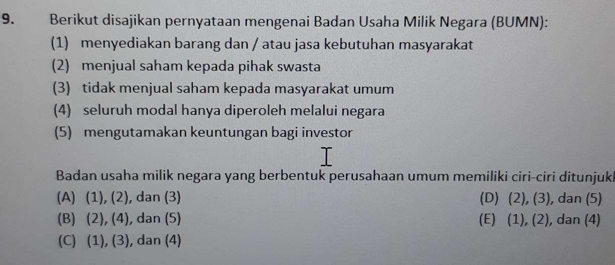 Berikut disajikan pernyataan mengenai Badan Usaha Milik Negara (BUMN):
(1) menyediakan barang dan / atau jasa kebutuhan masyarakat
(2) menjual saham kepada pihak swasta
(3) tidak menjual saham kepada masyarakat umum
(4) seluruh modal hanya diperoleh melalui negara
(5) mengutamakan keuntungan bagi investor
Badan usaha milik negara yang berbentuk perusahaan umum memiliki ciri-ciri ditunjukl
(A)  1),(2) ), dan (3) (D) (2),(3) , dan (5)
(B) (2),(4) , dan (5) (E) (1),(2) , dan (4)
(C) (1),(3) , dan (4)