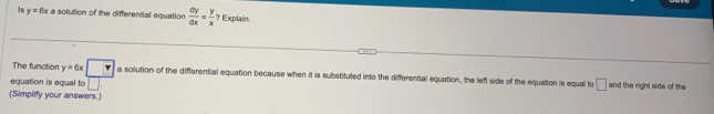 As y=6x a solution of the differential equation  dy/dx = y/x  ? Explain. 
The function y=6x□ a solution of the differential equation because when it is substituted into the differential equation, the left side of the equation is equal to 
equation is equal to □ □ and the right side of the 
(Simplify your answers.)