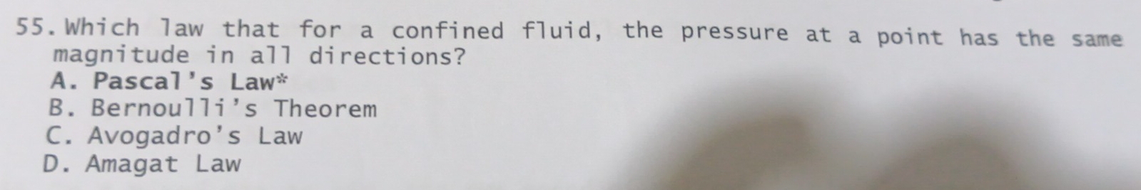 Which law that for a confined fluid, the pressure at a point has the same
magnitude in all directions?
A. Pascal's Law^(ast)
B. Bernou 11i' s Theorem
C. Avogadro's Law
D. Amagat Law