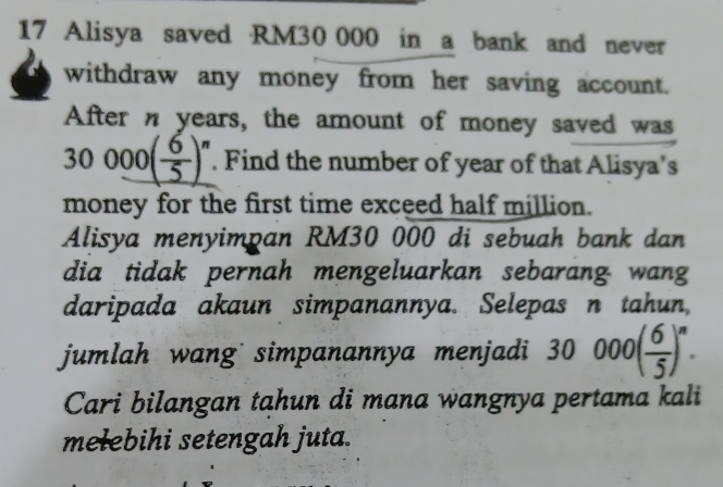 Alisya saved RM30 000 in a bank and never 
withdraw any money from her saving account. 
After n years, the amount of money saved was
30000( 6/5 )^n. Find the number of year of that Alisya’s 
money for the first time exceed half million. 
Alisya menyimpan RM30 000 di sebuah bank dan 
dia tidak pernah mengeluarkan sebarang wang 
daripada akaun simpanannya. Selepas n tahun, 
jumlah wang simpanannya menjadi 30000( 6/5 )^n. 
Cari bilangan tahun di mana wangnya pertama kali 
mełebihi setengah juta.