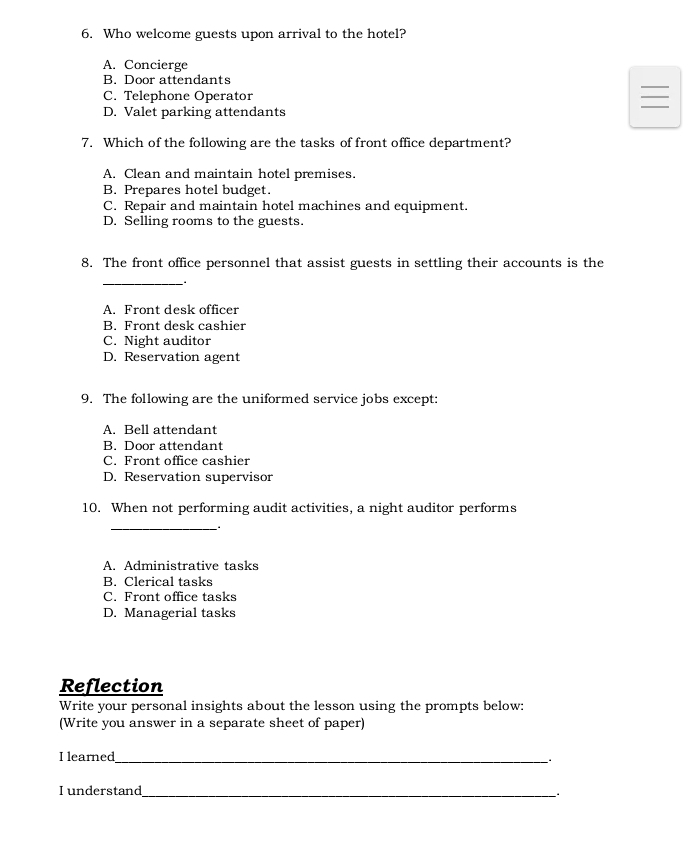 Who welcome guests upon arrival to the hotel?
A. Concierge
B. Door attendants
C. Telephone Operator
D. Valet parking attendants
7. Which of the following are the tasks of front office department?
A. Clean and maintain hotel premises.
B. Prepares hotel budget.
C. Repair and maintain hotel machines and equipment.
D. Selling rooms to the guests.
8. The front office personnel that assist guests in settling their accounts is the
_
A. Front desk officer
B. Front desk cashier
C. Night auditor
D. Reservation agent
9. The following are the uniformed service jobs except:
A. Bell attendant
B. Door attendant
C. Front office cashier
D. Reservation supervisor
10. When not performing audit activities, a night auditor performs
_
A. Administrative tasks
B. Clerical tasks
C. Front office tasks
D. Managerial tasks
Reflection
Write your personal insights about the lesson using the prompts below:
(Write you answer in a separate sheet of paper)
I learned_
I understand_ .