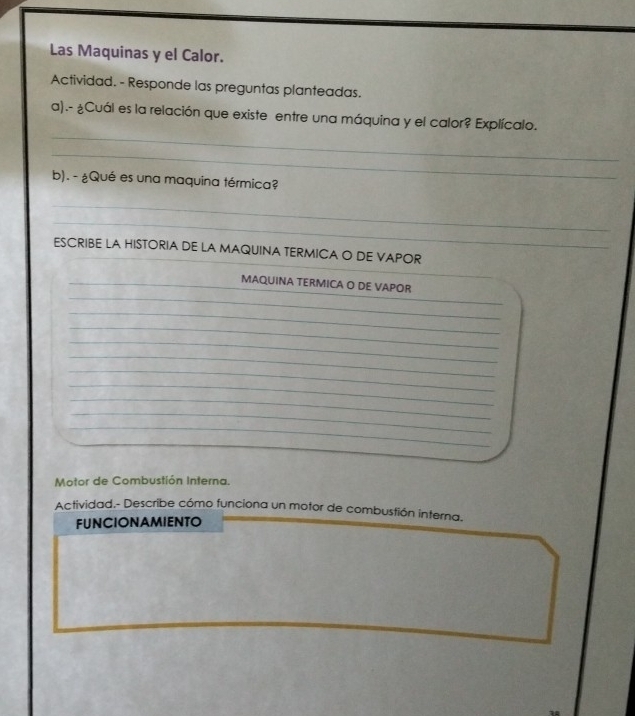 Las Maquinas y el Calor. 
Actividad. - Responde las preguntas planteadas. 
_ 
a).- ¿Cuál es la relación que existe entre una máquina y el calor? Explícalo. 
_ 
b). - ¿Qué es una maquina térmica? 
_ 
_ 
_ 
ESCRIBE LA HISTORIA DE LA MAQUINA TERMICA O DE VAPOR 
_ 
_ 
_ 
_MAQUINA TERMICA O DE VAPOR 
_ 
_ 
_ 
_ 
_ 
_ 
_ 
_ 
_ 
_ 
Motor de Combustión Interna. 
Actividad.- Describe cómo funciona un motor de combustión interna. 
FUNCIONAMIENTO