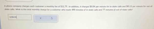 A phone company charges each customer a monthly fee of $11.75. In addition, it charges $0.04 per minute for in-state calls and $0.13 per minute for out-of-
state calls. What is the total monthly charge for a customer who made 490 minutes of in-state calls and 77 minutes of out-of-state calls?
$206.80
5