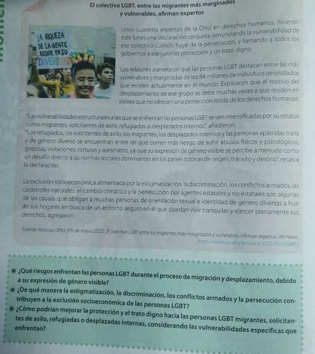 El colectivo LGBT, entre los migrantes más marginados
y vulnerables, afirman expertos
Unos cuarenta expertos de la ONU en derechos humanos, hicieron
este lunes una declaración conjunta denunciando la vuinerabilidad de
ese colectivo cuando huye de la persecución, y llamando a todos los
gobiernos a asegurarles protección y un trato digno
Los relatores aseveraron que las personas LGBT destacan entre las más
vulnerables y marginadas de los 84 miliones de individuos desplazados
que existen actualmente en el mundo. Explicaron que el motivo del
desplazamiento de ese grupo se debe muchas veces a que residen en
países que no ofrecen una protección sólida de los derechos humanos.
*Las vulnerabilidades estructurales a las que se enfrentan las personas LGBT se ven intensificadas por su estatus
como migrantes, solicitantes de asilo, refugiados o desplazados internos', añadieron.
*Los refugiados, los solicitantes de asilo, los migrantes, los desplazados internos y las personas apátridas trans
y de género diverso se encuentran entre las que corren más riesgo de sufrir abusos físicos y psicológicos,
golpizas, violaciones, torturas y asesínatos, ya que su expresión de género visible se percibe a menudo como
un desafío directo a las normas sociales dominantes en los países o zonas de origen, tránsito y destino'', recalca
la declaración
La exclusión socioeconómica alimentada por la estigmatización, la discriminación, los conflictos armados, las
catástrofes naturales, el cambio climático y la persecución por agentes estatales y no estatales son algunas
de las causas que obligan a muchas personas de orientación sexual e identidad de género diversas a huir
de sus hogares en busca de un entorno seguro en el que puedan vivir tranquilas y ejercer pienamente sus
derechos, agregaron.
Fuente: Noticias ONU. (16 de mayo 2022). El colectivo LGBT, entre los migrantes más marginados y vulnerables, ofirmon experros. UN News
https://news.un.org/es/itorv/2072/05/1508852
¿Qué riesgos enfrentan las personas LGBT durante el proceso de migración y desplazamiento, debido
a su expresión de género visible?
¿De qué manera la estigmatización, la discriminación, los conflictos armados y la persecución con-
tribuyen a la exclusión socioeconómica de las personas LGBT?
¿Cómo podrían mejorar la protección y el trato digno hacia las personas LGBT migrantes, solicitan-
tes de asilo, refugiadas o desplazadas internas, considerando las vulnerabilidades específicas que
enfrentan?