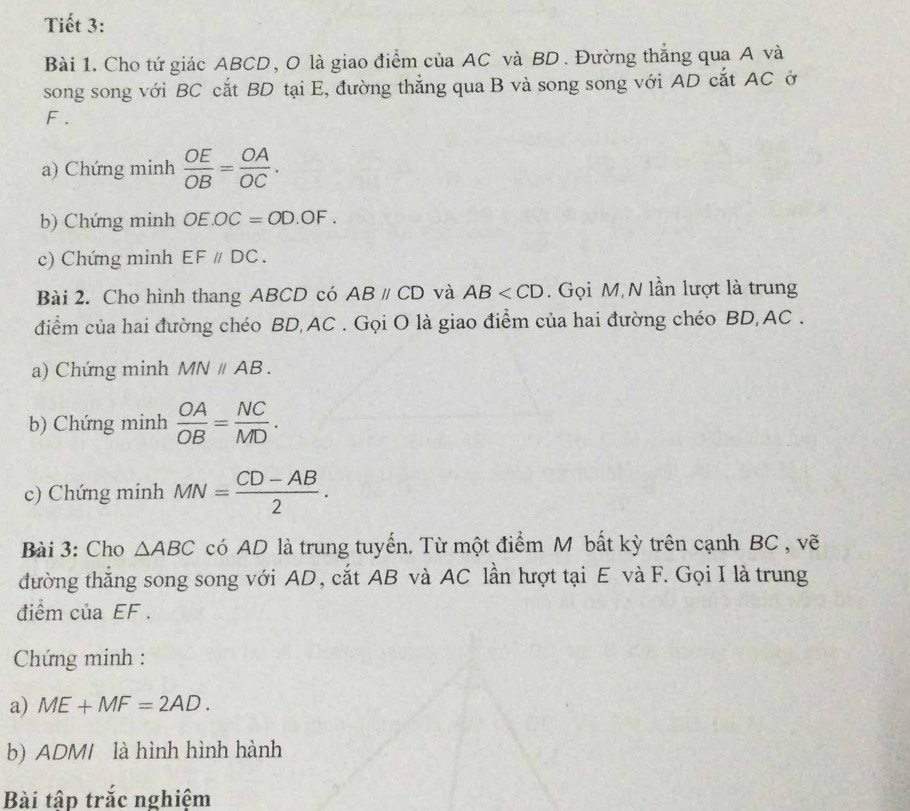 Tiết 3: 
Bài 1. Cho tứ giác ABCD, O là giao điểm của AC và BD. Đường thắng qua A và 
song song với BC cắt BD tại E, đường thẳng qua B và song song với AD cắt AC ở
F. 
a) Chứng minh  OE/OB = OA/OC . 
b) Chứng minh OE.OC=OD.OF. 
c) Chứng minh EFparallel DC. 
Bài 2. Cho hình thang ABCD có ABparallel CD và AB . Gọi M, N lần lượt là trung 
điểm của hai đường chéo BD, AC. Gọi O là giao điểm của hai đường chéo BD, AC. 
a) Chứng minh MNparallel AB. 
b) Chứng minh  OA/OB = NC/MD . 
c) Chứng minh MN= (CD-AB)/2 . 
Bài 3: Cho △ ABC có AD là trung tuyến. Từ một điểm M bất kỳ trên cạnh BC , vẽ 
đường thắng song song với AD, cắt AB và AC lần lượt tại E và F. Gọi I là trung 
điểm của EF. 
* Chứng minh : 
a) ME+MF=2AD. 
b) ADM / là hình hình hành 
Bài tập trắc nghiệm