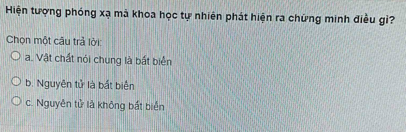 Hiện tượng phóng xạ mà khoa học tự nhiên phát hiện ra chứng minh điều gì?
Chọn một câu trả lời:
a. Vật chất nói chung là bất biển
b. Nguyên tử là bất biến
c. Nguyên tử là không bất biển