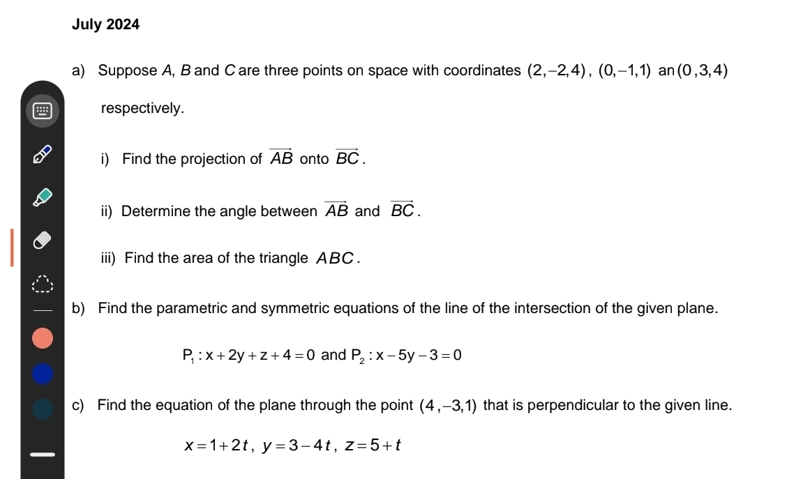 July 2024 
a) Suppose A, B and C are three points on space with coordinates (2,-2,4), (0,-1,1) an (0,3,4)
respectively. 
i) Find the projection of vector AB onto vector BC. 
ii) Determine the angle between vector AB and vector BC. 
iii) Find the area of the triangle ABC. 
b) Find the parametric and symmetric equations of the line of the intersection of the given plane.
P_1:x+2y+z+4=0 and P_2:x-5y-3=0
c) Find the equation of the plane through the point (4,-3,1) that is perpendicular to the given line.
x=1+2t, y=3-4t, z=5+t