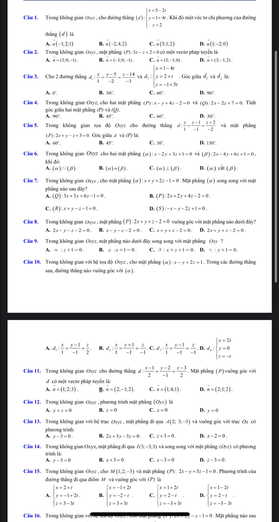 Trong không gian Oxyz , cho đường thắng (d):beginarrayl x=5-2t y=1+4t z=2endarray.. Khi đó một véc tơ chỉ phương của đường
thắng (d) là
A. vector u(-1;2;1) B. ư (-2;4;2) C. vector u(5;1;2) D. vector u(1;-2;0)
Câu 2. Trong không gian Oxyz , mặt phẳng (P):3x-z+2=0 có một vectơ pháp tuyển là
A. n=(3;0;-1). B. n=(-1;0;-1). C. n=(3;-1;0). D. n=(3;-1;2).
Câu 3. Cho 2 đường thắng d_1: x/1 = (y-5)/-2 = (z-14)/-3  và d_2:beginarrayl x=1-4t y=2+t z=-1+5tendarray.. Góc giữa d_1 và d_21a:
A. 0°. B. 30°. C. 60°. D. 90°.
Câu 4. Trong không gian Oxyz, cho hai mặt phăng (P):x-y+4z-2=0 và (Q):2x-2z+7=0 Tính
góc giữa hai mặt phăng (P) va(O).
C.
A. 90°. B. 45°. 60°. D. 30°.
Câu 5. Trong không gian tọa độ Oxyz cho đường thắng d: x/1 = (y-1)/-1 = (z+2)/-2  và mặt phẳng
(P):2x+y-z+5=0. Góc giữa đ và (P) là:
A. 60°. B. 45°. C. 30°. D. 150°.
Câu 6. Trong không gian Oxyz cho hai mặt phẳng (alpha ):x-2y+3z+1=0 và (β) :2x-4y+6z+1=0,
khi đó:
A. (alpha )//(beta ). B. (alpha )equiv (beta ). C. (alpha )⊥ (beta ). D. (alpha ) cdot at(beta ).
Câu 7. Trong không gian Oxyz , cho mặt phẳng (alpha ):x+y+2z-1=0. Mặt phẳng (α) song song với mặt
phẳng nào sau đây?
A. (Q) :3x+3y+6z-1=0. B. (P):2x+2y+4z-2=0.
C. (R):x+y-z-1=0. D. (S):-x-y-2z+1=0.
Câu 8. Trong không gian 0 xyz , mặt phẳng (P):2x+y+z-2=0 vuông góc với mặt phẳng nào dưới đây?
A. 2x-y-z-2=0. B. x-y-z-2=0 C. x+y+z-2=0 D. 2x+y+z-2=0.
Câu 9. Trong không gian Oxyz , mặt phẳng nào dưới đây song song với mặt phẳng Oxy ?
A. alpha :z+1=0. B. varphi :x+1=0. C. beta :x+z+1=0. D. gamma :y+1=0.
Câu 10. Trong không gian với hệ tọa độ Oxyz , cho mặt phăng (alpha ):x-y+2z=1. Trong các đường thắng
sau, đường thẳng nào vuông góc với (α).
A. d_1: x/1 = (y-1)/-1 = z/2  B. d_2: x/1 = (y+1)/-1 = z/-1 .. C. d_3: x/1 = (y-1)/-1 = z/-1 . D. d_4:beginarrayl x=2t y=0 z=-tendarray.
Câu 11. Trong không gian Oxyz cho đường thắng d: (x-1)/2 = (y-2)/-1 = (z-3)/2 . Mặt phẳng (P) vuông góc với
d có một vectơ pháp tuyển là:
A. n=(1;2;3). B. vector n=(2;-1;2). C. vector n=(1;4;1). D. vector n=(2;1;2).
Câu 12. Trong không gian Oxyz , phương trình mặt phẳng (Oyz) là
A. y+z=0 B. z=0 C. x=0 D. y=0
Câu 13. Trong không gian với hệ trục Oxyz , mặt phẳng đi qua A(2;3;-3) và vuông góc với trục Ox có
phương trình:
A. y-3=0. B. 2x+3y-3z=0. C. z+3=0. D. x-2=0.
Câu 14. Trong không gian Oxyz, mặt phẳng đi qua I(3;-3;3) và song song với mặt phẳng (Oyz) có phương
trình là:
A. v-3=0 B. x+3=0 C. x-3=0 D. z-3=0.
Câu 15. Trong không gian Oxyz, cho M(1;2;-3) và mặt phẳng (P):2x-y+3z-1=0. Phương trình của
đường thẳng đi qua điểm Mỹ và vuông góc với (P) là
A. beginarrayl x=2+t y=-1+2t. z=3-3tendarray. B. beginarrayl x=-1+2t y=-2-t. z=3+3tendarray. C. beginarrayl x=1+2t y=2-t z=-3+3tendarray. . D. beginarrayl x=1-2t y=2-t z=-3-3tendarray. .
Câu 16. Trong không gian với hệ tọa độ OXV2 , cho mạt pháng (1 -z-1=0 Ma t phẳng nào sau