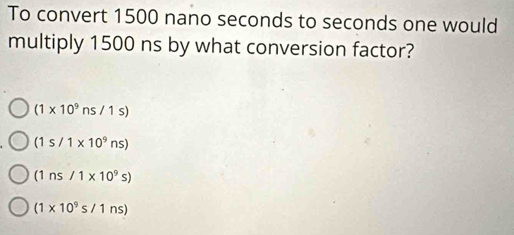 To convert 1500 nano seconds to seconds one would
multiply 1500 ns by what conversion factor?
(1* 10^9ns/1s)
(1s/1* 10^9ns)
(1ns/1* 10^9s)
(1* 10^9s/1ns)