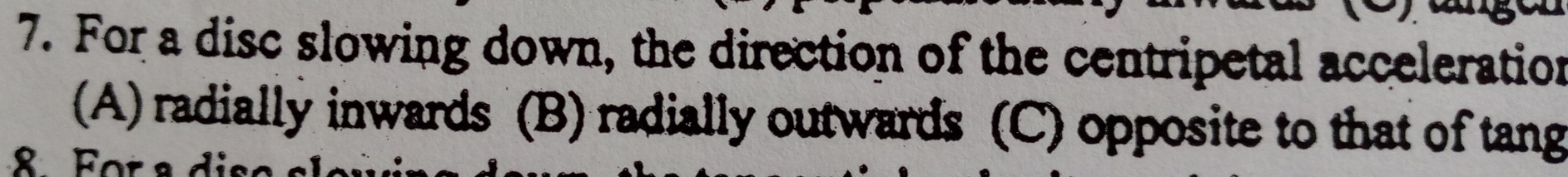 For a disc slowing down, the direction of the centripetal acceleration
(A) radially inwards (B) radially outwards (C) opposite to that of tang