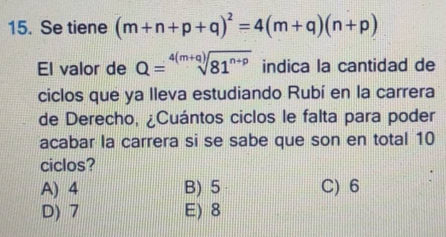 Se tiene (m+n+p+q)^2=4(m+q)(n+p)
El valor de Q=sqrt[4(m+q)](81^(n+p)) indica la cantidad de
ciclos que ya Ileva estudiando Rubí en la carrera
de Derecho, ¿Cuántos ciclos le falta para poder
acabar la carrera si se sabe que son en total 10
ciclos?
A) 4 B) 5 C) 6
D) 7 E) 8