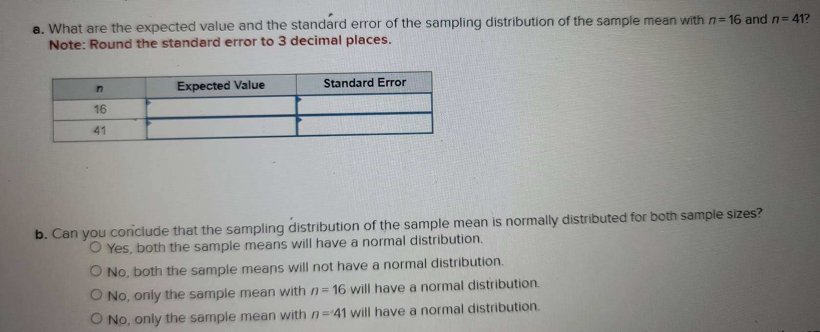 What are the expected value and the standard error of the sampling distribution of the sample mean with n=16 and n=41 ?
Note: Round the standard error to 3 decimal places.
b. Can you conclude that the sampling distribution of the sample mean is normally distributed for both sample sizes?
Yes, both the sample means will have a normal distribution.
No, both the sample means will not have a normal distribution.
No, only the sample mean with n=16 will have a normal distribution.
No, only the sample mean with n=41 will have a normal distribution.