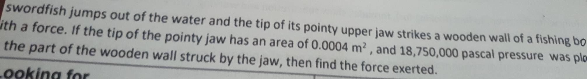 swordfish jumps out of the water and the tip of its pointy upper jaw strikes a wooden wall of a fishing bo 
ith a force. If the tip of the pointy jaw has an area of 0.0004m^2 , and 18,750,000 pascal pressure was pl 
the part of the wooden wall struck by the jaw, then find the force exerted. 
Lookina für