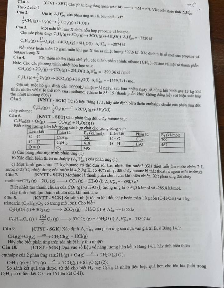 [CTST - SBT] Cho phản ứng tổng quát: aA+bBto mM+nN Viết biểu thức tính
Theo 2 cách? △ _rH_(2vs)^6
Câu 2. Giá trị △ _rH_(298)° của phản ứng sau là bao nhiêu kJ?
Câu 3.  1/2 CH_4(g)+O_2(g)to  1/2 CO_2(g)+H_2O(l)
Một mẫu khí gas X chửa hỗn hợp propane và butane.
Cho các phản ứng: C_3H_8(g)+5O_2(g)to 3CO_2(g)+4H_2O(l)△ _rH_29=-222=-2220kJ
C_4H_10(g)+ 13/2 O_2(g)to 4CO_2(g)+5H_2O(l)△ ,H_(208)^^circ =-2874kJ
Đốt cháy hoàn toàn 12 gam mẫu khí gas X tòa ra nhiệt lượng 597,6 kJ. Xác định ti lệ số mol của propane và
butane trong X.
Câu 4,  Khí thiên nhiên chứa chủ yếu các thành phần chính: ethane (CH_4) , ethane và một số thành phần
khác. Cho các phương trình nhiệt hóa học sau:
CH_4(g)+2O_2(g)to CO_2(g)+2H_2O(l)△ _tH_(298)^0=-890,36kJ/mol
C_2H_6(g)+ 7/2 O_2(g)to 2CO_2(g)+3H_2O(l)△ _rH_(298)°=-1559,7kJ/mol
Giả sử, một hộ gia đình cần 10000kJ nhiệt mỗi ngày, sau bao nhiêu ngày sẽ dùng hết bình gas 13 kg khí
thiên nhiên với tỉ lệ thể tích của methane: ethane là 85:15 (thành phần khác không đáng kể) với hiệu suất hấp
thụ nhiệt khoảng 60% )
Câu 5. [KNTT - SGK] Từ số liệu Bảng 17.1, hãy xác định biển thiên enthalpy chuẩn của phản ứng đốt
chảy ethane: C_2H_6(g)+ 7/2 O_2(g)to 2CO_2(g)+3H_2O(l)
Câu 6. [KNTT - SBT] Cho phản ứng đốt cháy butane sau:
C_4H_10(g)+O_2(g)to CO_2(g)+H_2O(g)(1)
Biết năng lượng liên
b) Xác định biển thiên enthalpy (△ _rH_(298)°) của phản ứng (1).
c) Một bình gas chứa 12 kg butane có thể đun sôi bao nhiêu ẩm nước? (Giả thiết mỗi ấm nước chứa 2 L
nước j 25°C 2, nhiệt dung của nước là 4,2 J/g.K, có 40% nhiệt đốt cháy butane bị thất thoát ra ngoài môi trường).
Câu 7. [KNTT - SGK] Methane là thành phần chính của khí thiên nhiên. Xét phản ứng đốt cháy
methane: CH_4(g)+2O_2(g)to CO_2(g)+2H_2O (1) △ _rH_(298)°=-890,3kJ
Biết nhiệt tạo thành chuẩn của CO_2(g) và H_2O(l) tương ứng là -393,5 kJ/mol và -285,8 kJ/mol.
Hãy tính nhiệt tạo thành chuẩn của khí methane
Câu 8. [KN [] -  SGK] So sánh nhiệt tỏa ra khi đốt cháy hoàn toàn 1kgc in (C_2H_5OH) và l kg
tristearin (C_57H_110O_6, có trong mỡ lợn). Cho biết:
C_2H_5OH(l)+3O_2(g)to 2CO_2(g)+3H_2O(l)△ ,H_(298)°=-1365kJ
C_57H_110O_6(s)+ 163/2 O_2(g)to 57CO_2(g)+55H_2O(l)△ ,H_(298)°=-35807kJ
Câu 9. [CTST-SGK]Xa định △ _rH_(298)^0 của phản ứng sau dựa vào giá trị E_b ở Bảng 14.1:
CH_4(g)+Cl_2(g)to CH_3Cl(g)+HCl(g)
Hãy cho biết phân ứng trên tỏa nhiệt hay thu nhiệt?
Câu 10. [CTST - SGK] Dựa vào số liệu về năng lượng liên kết ở Bảng 14.1, hãy tính biển thiên
enthalpy của 2 phản ứng sau: 2H_2(g)+O_2(g)to 2H_2O(g)(l);
C_7H_16(g)+11O_2(g)xrightarrow i^(sigma ()7CO_2(g)+8H_2O(g)(2);
So sánh kết quả thu được, từ đó cho biết H_2 hay C_7H_16 là nhiên liệu hiệu quả hơn cho tên lửa (biết trong
C_7H_16 có 6 liên kết C-C và 16 liên kết C-H).