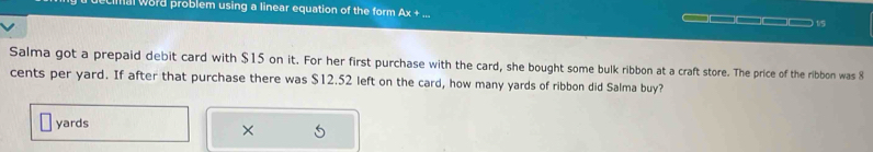 mal word problem using a linear equation of the form Ax + .. 
□□□ 1/5 
Salma got a prepaid debit card with $15 on it. For her first purchase with the card, she bought some bulk ribbon at a craft store. The price of the ribbon was 8
cents per yard. If after that purchase there was $12.52 left on the card, how many yards of ribbon did Salma buy?
yards
×