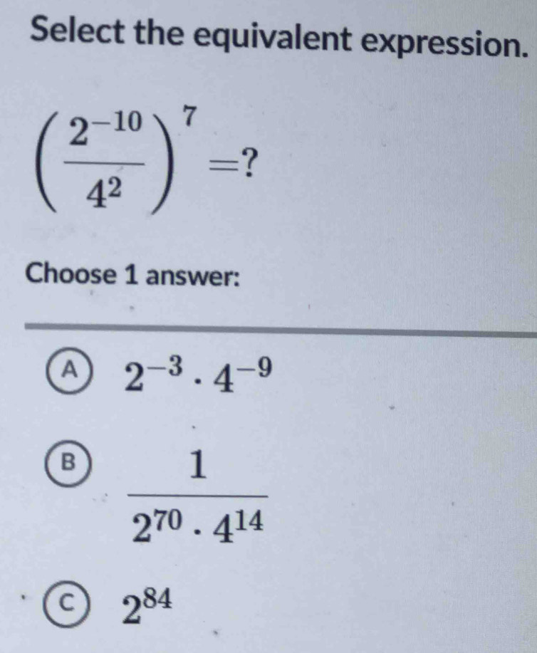 Select the equivalent expression.
( (2^(-10))/4^2 )^7= ?
Choose 1 answer:
A 2^(-3)· 4^(-9)
B  1/2^(70)· 4^(14) 
C 2^(84)