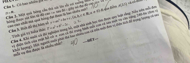 Có bao nhiêu giữ
D=R. bóng được sút lên từ độ cao 1m sau đó 1 giây nó đạt độ cao 10m và 
Câu 2. Một quả bóng cầu thủ sút lên rồi rơi xuống thếc 
cao cao nhất mà quả bóng đạt được là bao nhiêu mét? y=ax^2+bx+c, (a,b,c∈ R;a!= 0) đi qua điểm A(2;1) và có định 
Câu 4. Khi nuôi cá thí nghiệm trong hồ, một nhà sinh học tìm được quy luật rằng: Nếu trên mỗi đơi 
Câu 3. Biết đồ thị hàm số T=a^3+b^2-2c. 
vị diện tích của mặt hồ có n con cá thì trung bình mỗi con cá sau một vụ cân nặng 240-6n (đơn v 
khối lượng). Hỏi người nuôi phải thá bao nhiều con cá trên một đơn vị diện tích đề trọng lượng cá sa 
. Tính giá trị biểu thức 
ết 
mỗi vụ thu được là nhiều nhất?