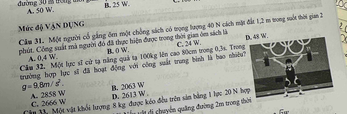 đường 30 m trong thờ B. 25 W.
A. 50 W.
Mức độ VậN DụNG
Câu 31. Một người cố gắng ôm một chồng sách có trọng lượng 40 N cách mặt đất 1,2 m trong suốt thời gian 2
phút. Công suất mà người đó đã thực hiện được trong thời gian ôm sách là
A. 0,4 W. B. 0 W. C. 24 W.
Câu 32. Một lực sĩ cử tạ nâng quả tạ 100kg lên cao 80cm trong 0,3s. Trong
trường hợp lực sĩ đã hoạt động với công suất trung bình là bao nhiêu?
g=9,8m/s^2.
A. 2858 W B. 2063 W
C. 2666 W D. 2613 W.
Cậu 33. Một vật khối lượng 8 kg được kéo đều trên sàn bằng 1 lực 20 N hợ
L V ật di chuyển quãng đường 2m trong thời
Gw