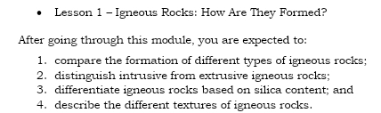 Lesson 1 - Igneous Rocks: How Are They Formed? 
After going through this module, you are expected to: 
1. compare the formation of different types of igneous rocks; 
2. distinguish intrusive from extrusive igneous rocks; 
3. differentiate igneous rocks based on silica content; and 
4. describe the different textures of igneous rocks.