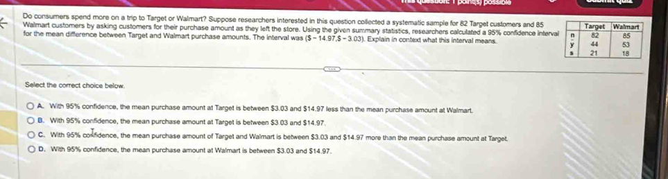 Do consumers spend more on a trip to Target or Walmart? Suppose researchers interested in this question collected a systematic sample for 82 Target customers and 85
Walmart customers by asking customers for their purchase amount as they left the store. Using the given summary statistics, researchers calculated a 95% confidence interva
for the mean difference between Target and Walmart purchase amounts. The interval was ($-14.97.$-3.03). Explain in context what this interval means. 
Select the correct choice below.
A. With 95% confidence, the mean purchase amount at Target is between $3.03 and $14.97 less than the mean purchase amount at Walmart.
B. With 95% confidence, the mean purchase amount at Target is between $3.03 and $14.97
C. With 95% corfidence, the mean purchase amount of Target and Walmart is between $3.03 and $14.97 more than the mean purchase amount at Target.
D. With 95% confidence, the mean purchase amount at Walmart is between $3.03 and $14.97.