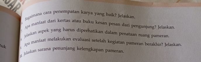 Bagaimana cara penempatan karya yang baik? Jelaskan. 
Apa manfaat dari kertas atau buku kesan pesan dari pengunjung? Jelaskan. 
Jelaskan aspek yang harus diperhatikan dalam penataan ruang pameran 
tuk Apa manfaat melakukan evaluasi setelah kegiatan pameran berakhir? Jelaskan. 
10 Jelaskan sarana penunjang kelengkapan pameran