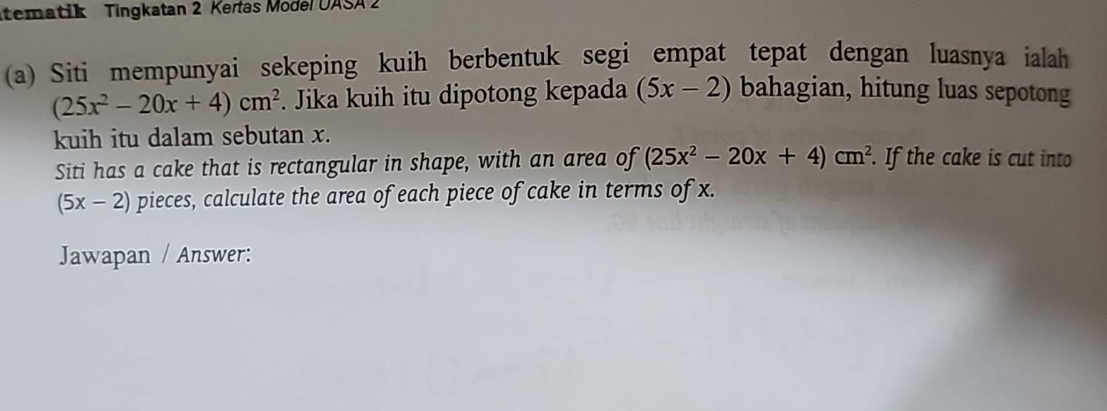 tematik Tingkatan 2 Kertas Model UASA 2 
(a) Siti mempunyai sekeping kuih berbentuk segi empat tepat dengan luasnya ialah
(25x^2-20x+4)cm^2. Jika kuih itu dipotong kepada (5x-2) bahagian, hitung luas sepotong 
kuih itu dalam sebutan x. 
Siti has a cake that is rectangular in shape, with an area of (25x^2-20x+4)cm^2. If the cake is cut into
(5x-2) pieces, calculate the area of each piece of cake in terms of x. 
Jawapan / Answer: