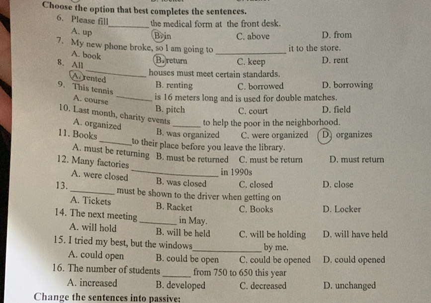 Choose the option that best completes the sentences.
6. Please fill_ the medical form at the front desk.
A. up
B>in C. above D. from
7. My new phone broke, so I am going to_
it to the store.
A. book
_
Bereturn C. keep D. rent
8. All
houses must meet certain standards.
Avrented
B. renting C. borrowed D. borrowing
9. This tennis
A. course
_is 16 meters long and is used for double matches.
B. pitch C. court D. field
10. Last month, charity events _to help the poor in the neighborhood.
A. organized
B. was organized
11. Books C. were organized D organizes
_to their place before you leave the library.
A. must be returning B. must be returned C. must be return D. must return
12. Many factories
_in 1990s
A. were closed B. was closed C. closed D. close
13._ must be shown to the driver when getting on
A. Tickets B. Racket C. Books D. Locker
14. The next meeting_ in May.
A. will hold B. will be held C. will be holding D. will have held
15. I tried my best, but the windows_ by me.
A. could open B. could be open C. could be opened D. could opened
16. The number of students _from 750 to 650 this year
A. increased B. developed C. decreased D. unchanged
Change the sentences into passive: