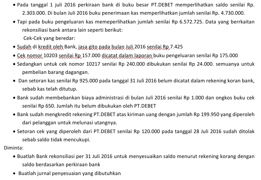 Pada tanggal 1 juli 2016 perkiraan bank di buku besar PT.DEBET memperlihatkan saldo senilai Rp.
2.303.000. Di bulan Juli 2016 buku penerimaan kas memperlihatkan jumlah senilai Rp. 4.730.000.
Tapi pada buku pengeluaran kas memeperlihatkan jumlah senilai Rp 6.572.725. Data yang berrkaitan
rekonsiliasi bank antara lain seperti berikut:
Cek-Cek yang beredar:
Sudah di kredit oleh Bank, iasa gito pada bulan Juli 2016 senilai Rp 7.425
Cek nomor 10203 senilai Rp 157.000 dicatat dalam laporan buku pengeluaran senilai Rp 175.000
Sedangkan untuk cek nomor 10217 senilai Rp 240.000 dibukukan senilai Rp 24.000. semuanya untuk
pembelian barang dagangan.
Dan setoran kas senilai Rp 925.000 pada tanggal 31 Juli 2016 belum dicatat dalam rekening koran bank,
sebab kas telah ditutup.
Bank sudah membebankan biaya administrasi di bulan Juli 2016 senilai Rp 1.000 dan ongkos buku cek
senilai Rp 650. Jumlah itu belum dibukukan oleh PT.DEBET
Bank sudah mengkredit rekening PT.DEBET atas kiriman uang dengan jumlah Rp 199.950 yang diperoleh
dari pelanggan untuk melunasi utangnya.
Setoran cek yang diperoleh dari PT.DEBET senilai Rp 120.000 pada tanggal 28 Juli 2016 sudah ditolak
sebab saldo tidak mencukupi.
Diminta:
Buatlah Bank rekonsiliasi per 31 Juli 2016 untuk menyesuaikan saldo menurut rekening korang dengan
saldo berdasarkan perkiraan bank
Buatlah jurnal penyesuaian yang dibutuhkan