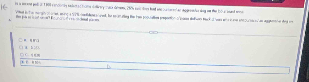 in a recent poll of 1100 randomly selected home delivery truck drivers, 26% said they had encountered an aggressive dog on the job at least once.
What is the margin of error, using a 95% confidence level, for estimating the true population proportion of home delivery truck drivers who have encountered an aggressive dog on
the job at least once? Round to three decimal places
A. 0 013
B. 0.053
C. 0 026
D. 0 004