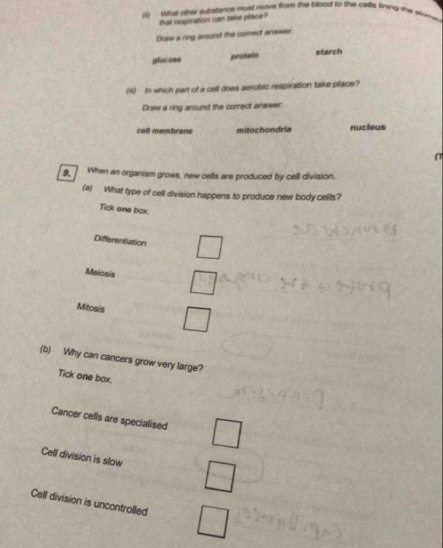 What othe substance must move from the blood to the cells lining the stored
that respiration can take place?
Draw a ring around the correct answer.
protein
glucose starch
(H) In which part of a cell does aerobic respiration take place?
Draw a ring around the correct answer.
cell membrane mitochondría nucieus
(T
9. When an organism grows, new cells are produced by cell division.
(a) What type of cell division happens to produce new body cells?
Tick one bax.
Differentiation
Meiosis
Mitosis
(b) Why can cancers grow very large?
Tick one box.
Cancer cells are specialised
Cell division is slow
Cell division is uncontrolled