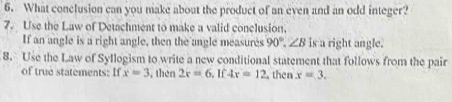 What conclusion can you make about the product of an even and an odd integer? 
7. Use the Law of Detachment to make a valid conclusion. 
If an angle is a right angle, then the angle measures 90°.∠ B is a right angle. 
8. Use the Law of Syllogism to write a new conditional statement that follows from the pair 
of true statements: If x=3 , thèn 2x=6 I 4x=12 then x=3.