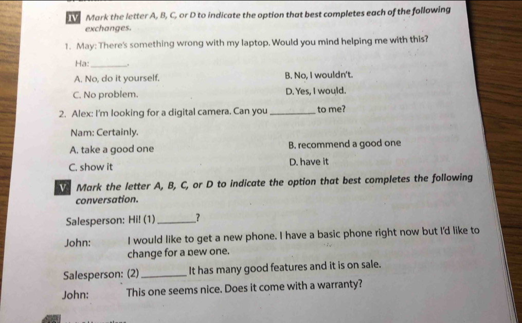 Mark the letter A, B, C, or D to indicate the option that best completes each of the following
exchanges.
1. May: There's something wrong with my laptop. Would you mind helping me with this?
Ha:_ .
A. No, do it yourself. B. No, I wouldn't.
C. No problem. D. Yes, I would.
2. Alex: I'm looking for a digital camera. Can you _to me?
Nam: Certainly.
A. take a good one B. recommend a good one
C. show it D. have it
Mark the letter A, B, C, or D to indicate the option that best completes the following
conversation.
Salesperson: Hi! (1) _?
John: I would like to get a new phone. I have a basic phone right now but I'd like to
change for a new one.
Salesperson: (2) _It has many good features and it is on sale.
John: This one seems nice. Does it come with a warranty?