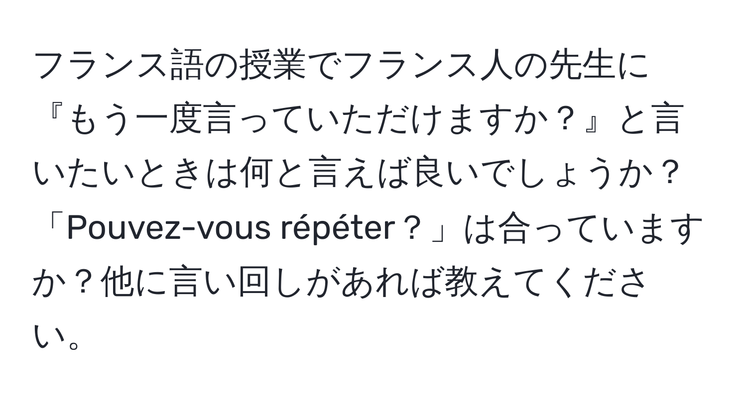 フランス語の授業でフランス人の先生に『もう一度言っていただけますか？』と言いたいときは何と言えば良いでしょうか？「Pouvez-vous répéter？」は合っていますか？他に言い回しがあれば教えてください。