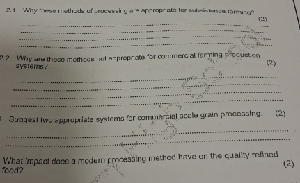 2.1 Why these methods of processing are appropriate for subsistence farming? 
_ 
(2) 
_ 
_ 
_ 
2.2 Why are these methods not appropriate for commercial farming production (2) 
systems? 
_ 
_ 
_ 
_ 
Suggest two appropriate systems for commercial scale grain processing. (2) 
_ 
_ 
What impact does a modern processing method have on the quality refined 
food? (2)