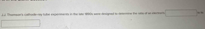 Thomson's cathode-ray tube experiments in the late 1890s were designed to determine the ratio of an electron's to its