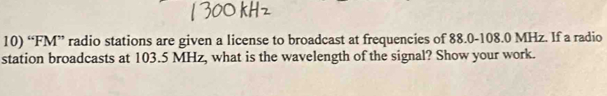 “FM” radio stations are given a license to broadcast at frequencies of 88.0-108.0 MHz. If a radio 
station broadcasts at 103.5 MHz, what is the wavelength of the signal? Show your work.