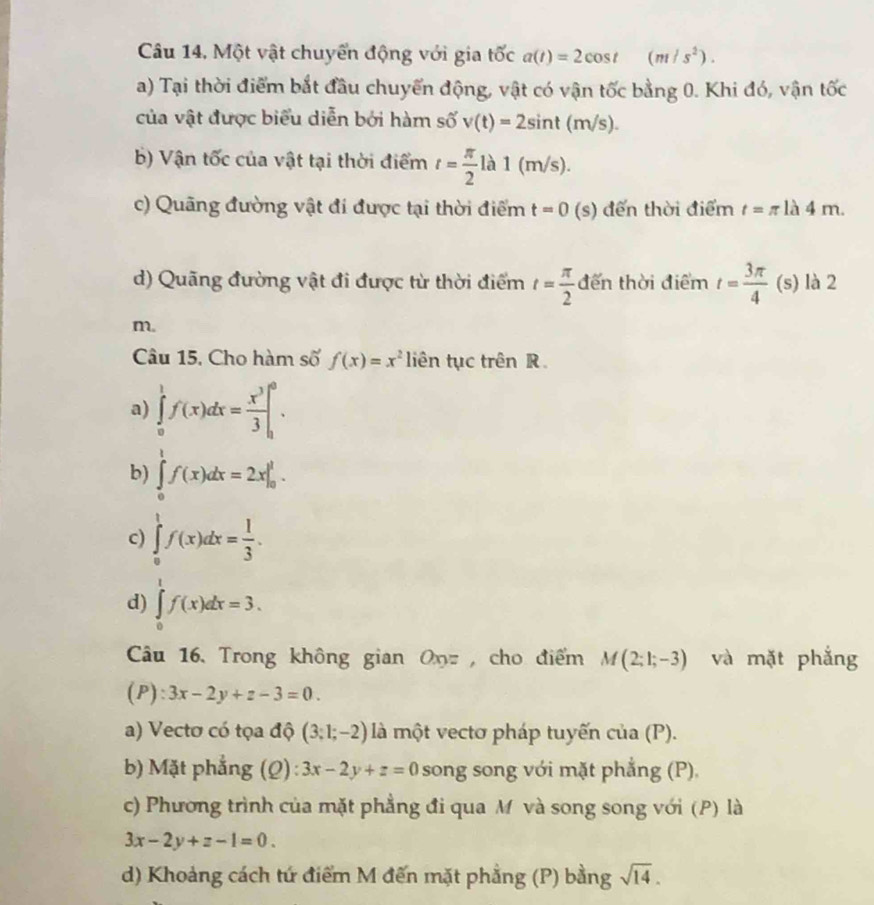 Câu 14, Một vật chuyển động với gia tốc a(t)=2cos t (m/s^2).
a) Tại thời điểm bắt đầu chuyển động, vật có vận tốc bằng 0. Khi đó, vận tốc
của vật được biểu diễn bởi hàm số v(t)=2sin t(m/s).
b) Vận tốc của vật tại thời điểm t= π /2  là 1 (m/s).
c) Quãng đường vật đi được tại thời điểm t=0 (s) đến thời điểm t=π la 4 11
d) Quãng đường vật đi được từ thời điểm t= π /2  đến thời điểm t= 3π /4  . (s) là 2
m.
Câu 15, Cho hàm số f(x)=x^2 liên tục trên R
a) ∈tlimits _0^(1f(x)dx=frac x^3)3|_0^(0.
b) ∈tlimits _0^1f(x)dx=2x|_0^1.
c) ∈tlimits _0^1f(x)dx=frac 1)3.
d) ∈tlimits _0^(1f(x)dx=3.
Câu 16. Trong không gian On , cho điểm M(2;1;-3) và mặt phẳng
(P): 3x-2y+z-3=0.
a) Vectơ có tọa độ (3;1;-2) là một vectơ pháp tuyến của (P).
b) Mặt phẳng (Q): 3x-2y+z=0 song song với mặt phẳng (P).
c) Phương trình của mặt phẳng đi qua M và song song với (P) là
3x-2y+z-1=0.
d) Khoảng cách tứ điểm M đến mặt phẳng (P) bằng sqrt 14).